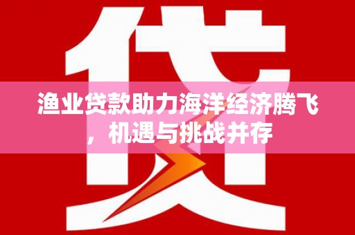 门头沟渔业贷款助力海洋经济腾飞，机遇与挑战并存